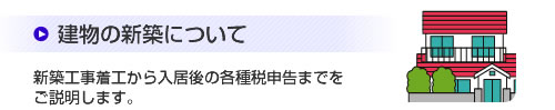 建物の新築について
新築工事着工から入居後の各種税申告までをご説明します。